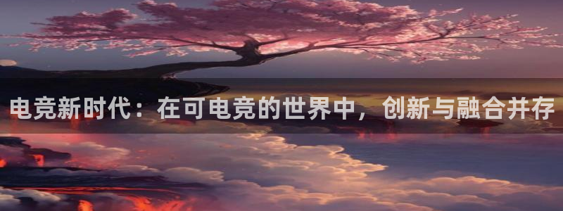 南宫电竞贴吧：电竞新时代：在可电竞的世界中，创新与融合并存