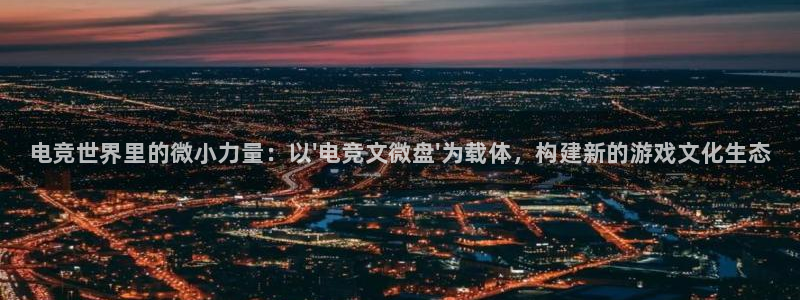 南宫电竞登陆：电竞世界里的微小力量：以\'电竞文微盘\'为载体，构建新的游戏文化生态